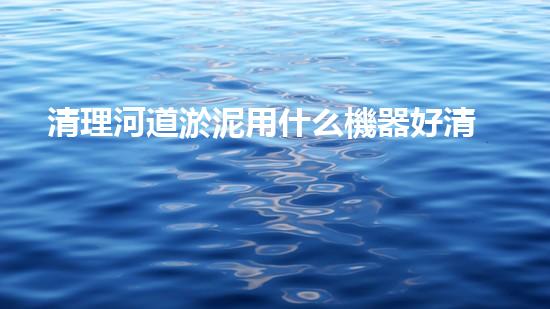 清理河道淤泥用什么機器好清淤工程技術(shù)革新：如何提升施工效率與安全性？